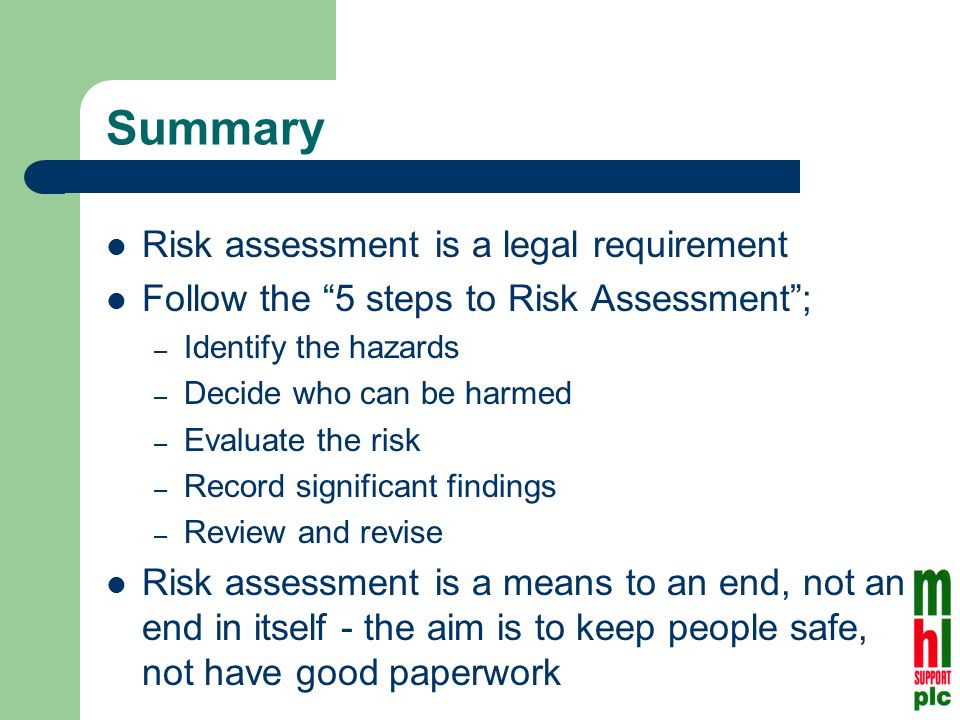 Summary Risk assessment is a legal requirement Follow the 5 steps to Risk Assessment; – Identify the hazards – Decide who can be harmed – Evaluate the risk – Record significant findings – Review and revise Risk assessment is a means to an end, not an end in itself - the aim is to keep people safe, not have good paperwork