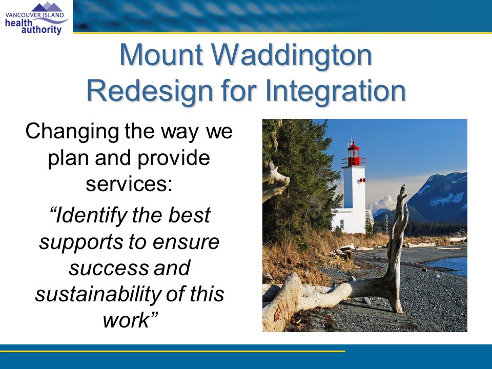 Mount Waddington Redesign for Integration Changing the way we plan and provide services: Identify the best supports to ensure success and sustainability of this work