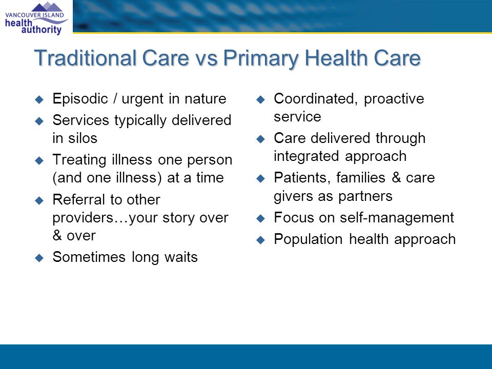 Traditional Care vs Primary Health Care Episodic / urgent in nature Services typically delivered in silos Treating illness one person (and one illness) at a time Referral to other providers…your story over & over Sometimes long waits Coordinated, proactive service Care delivered through integrated approach Patients, families & care givers as partners Focus on self-management Population health approach