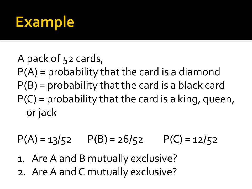 A pack of 52 cards, P(A) = probability that the card is a diamond P(B) = probability that the card is a black card P(C) = probability that the card is a king, queen, or jack P(A) = 13/52 P(B) = 26/52 P(C) = 12/52 1.Are A and B mutually exclusive.