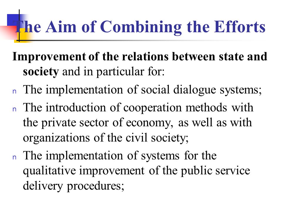 The Aim of Combining the Efforts Improvement of the relations between state and society and in particular for: n The implementation of social dialogue systems; n The introduction of cooperation methods with the private sector of economy, as well as with organizations of the civil society; n The implementation of systems for the qualitative improvement of the public service delivery procedures;