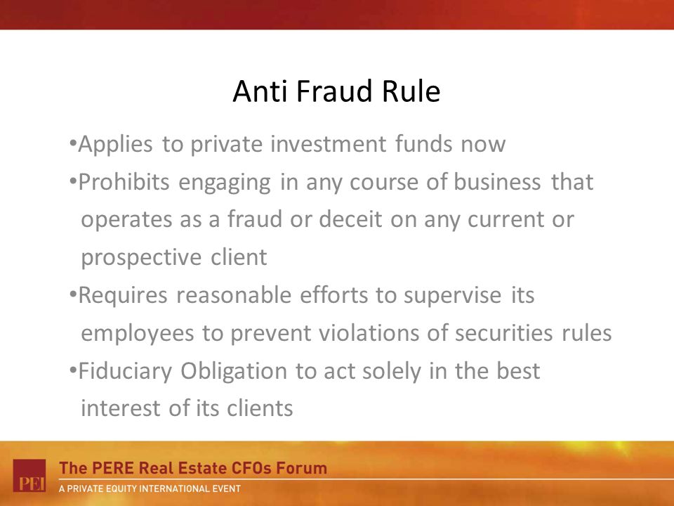 Anti Fraud Rule Applies to private investment funds now Prohibits engaging in any course of business that operates as a fraud or deceit on any current or prospective client Requires reasonable efforts to supervise its employees to prevent violations of securities rules Fiduciary Obligation to act solely in the best interest of its clients