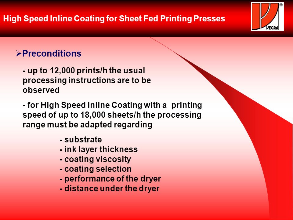 High Speed Inline Coating for Sheet Fed Printing Presses Preconditions - up to 12,000 prints/h the usual processing instructions are to be observed - for High Speed Inline Coating with a printing speed of up to 18,000 sheets/h the processing range must be adapted regarding - substrate - ink layer thickness - coating viscosity - coating selection - performance of the dryer - distance under the dryer
