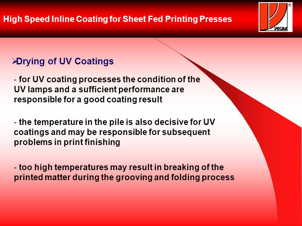 High Speed Inline Coating for Sheet Fed Printing Presses Drying of UV Coatings - for UV coating processes the condition of the UV lamps and a sufficient performance are responsible for a good coating result - the temperature in the pile is also decisive for UV coatings and may be responsible for subsequent problems in print finishing - too high temperatures may result in breaking of the printed matter during the grooving and folding process