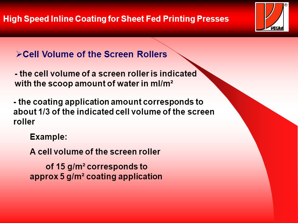 High Speed Inline Coating for Sheet Fed Printing Presses Cell Volume of the Screen Rollers - the cell volume of a screen roller is indicated with the scoop amount of water in ml/m² - the coating application amount corresponds to about 1/3 of the indicated cell volume of the screen roller Example: A cell volume of the screen roller of 15 g/m² corresponds to approx 5 g/m² coating application