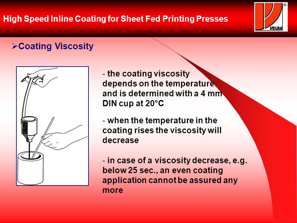 High Speed Inline Coating for Sheet Fed Printing Presses Coating Viscosity - the coating viscosity depends on the temperature and is determined with a 4 mm DIN cup at 20°C - when the temperature in the coating rises the viscosity will decrease - in case of a viscosity decrease, e.g.