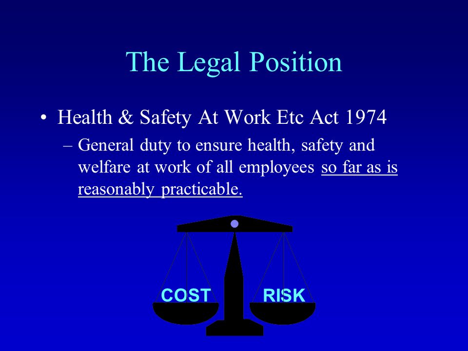 RISK COST The Legal Position Health & Safety At Work Etc Act 1974 –General duty to ensure health, safety and welfare at work of all employees so far as is reasonably practicable.