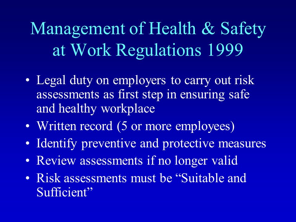 Management of Health & Safety at Work Regulations 1999 Legal duty on employers to carry out risk assessments as first step in ensuring safe and healthy workplace Written record (5 or more employees) Identify preventive and protective measures Review assessments if no longer valid Risk assessments must be Suitable and Sufficient