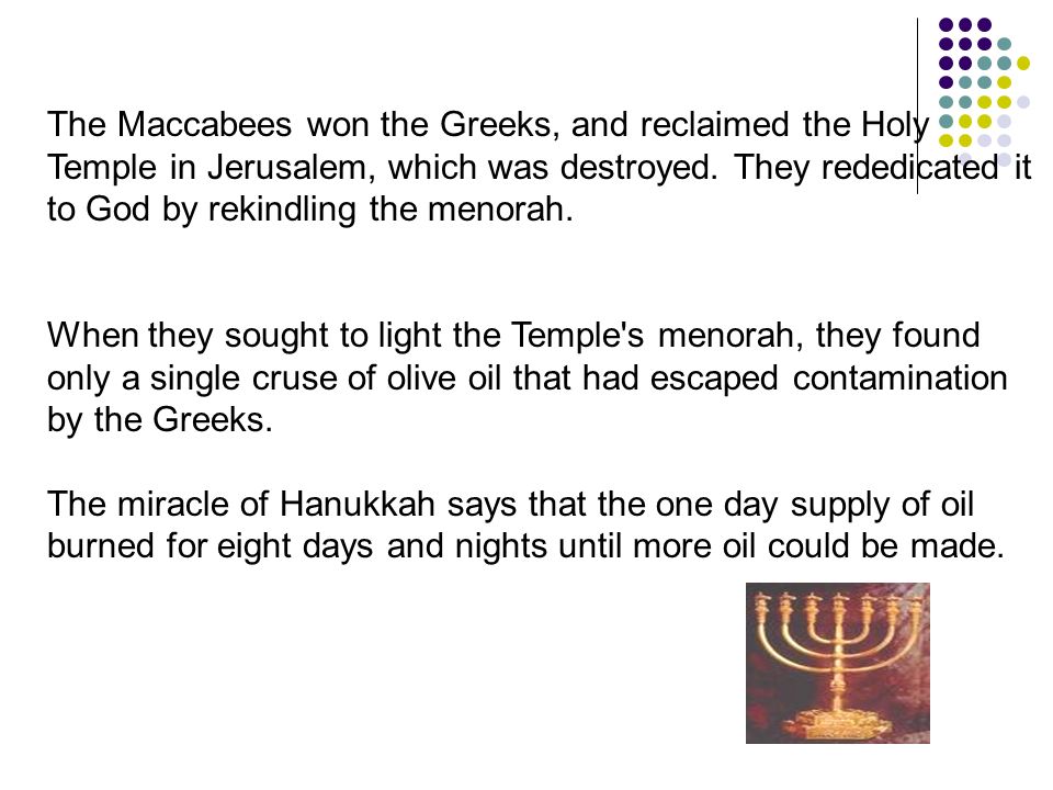 The Maccabees won the Greeks, and reclaimed the Holy Temple in Jerusalem, which was destroyed.
