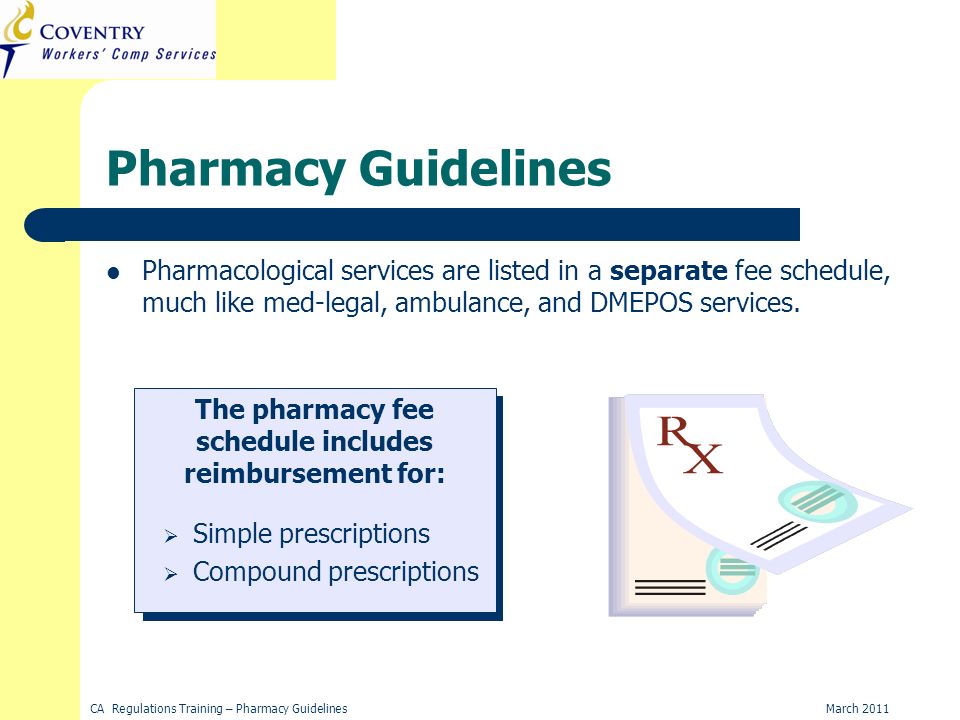 March 2011CA Regulations Training – Pharmacy Guidelines Pharmacy Guidelines Pharmacological services are listed in a separate fee schedule, much like med-legal, ambulance, and DMEPOS services.