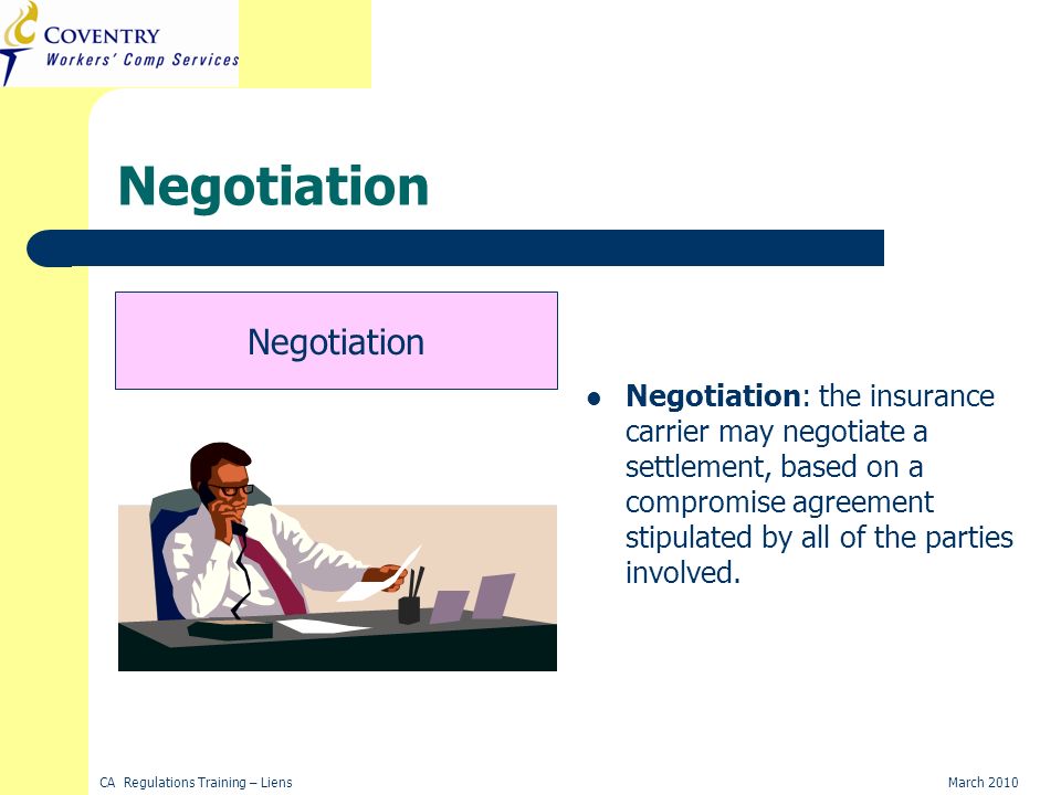 CA Regulations Training – LiensMarch 2010 Negotiation Negotiation: the insurance carrier may negotiate a settlement, based on a compromise agreement stipulated by all of the parties involved.