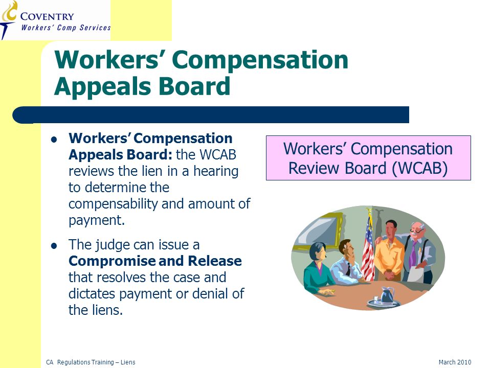 CA Regulations Training – LiensMarch 2010 Workers Compensation Appeals Board Workers Compensation Appeals Board: the WCAB reviews the lien in a hearing to determine the compensability and amount of payment.