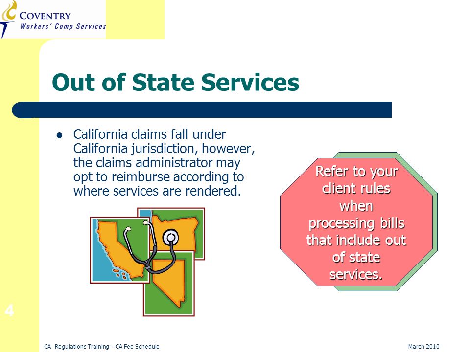 CA Regulations Training – CA Fee ScheduleMarch Out of State Services California claims fall under California jurisdiction, however, the claims administrator may opt to reimburse according to where services are rendered.