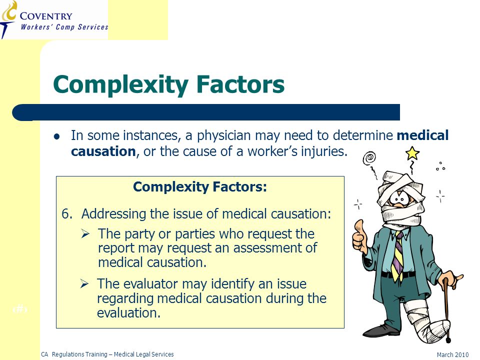 17 March 2010 CA Regulations Training – Medical Legal Services Complexity Factors In some instances, a physician may need to determine medical causation, or the cause of a workers injuries.