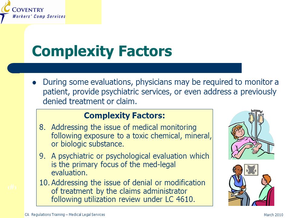 19 March 2010 CA Regulations Training – Medical Legal Services Complexity Factors During some evaluations, physicians may be required to monitor a patient, provide psychiatric services, or even address a previously denied treatment or claim.