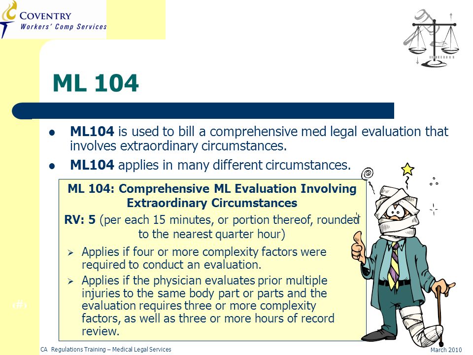 23 March 2010 CA Regulations Training – Medical Legal Services ML 104 ML104 is used to bill a comprehensive med legal evaluation that involves extraordinary circumstances.