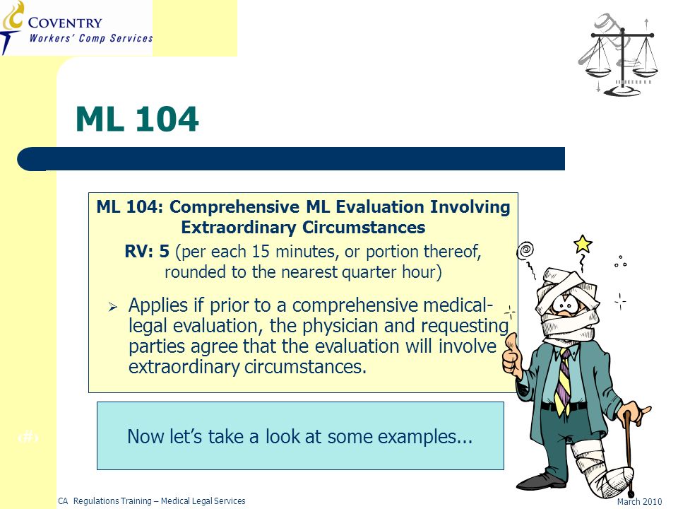 24 March 2010 CA Regulations Training – Medical Legal Services ML 104 ML 104: Comprehensive ML Evaluation Involving Extraordinary Circumstances RV: 5 (per each 15 minutes, or portion thereof, rounded to the nearest quarter hour) Applies if prior to a comprehensive medical- legal evaluation, the physician and requesting parties agree that the evaluation will involve extraordinary circumstances.