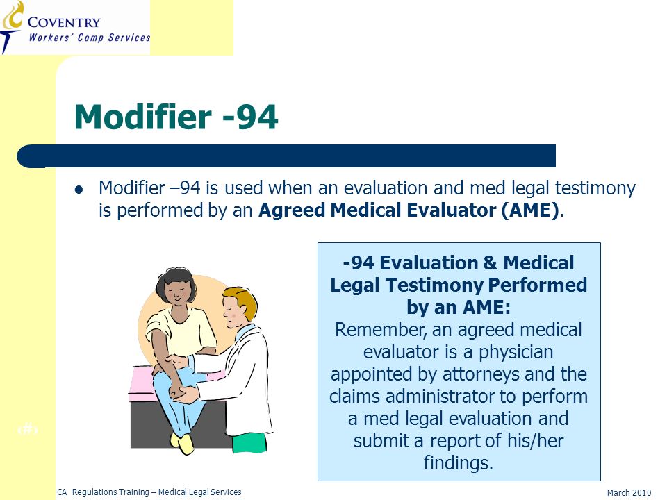 34 March 2010 CA Regulations Training – Medical Legal Services Modifier -94 Modifier –94 is used when an evaluation and med legal testimony is performed by an Agreed Medical Evaluator (AME).