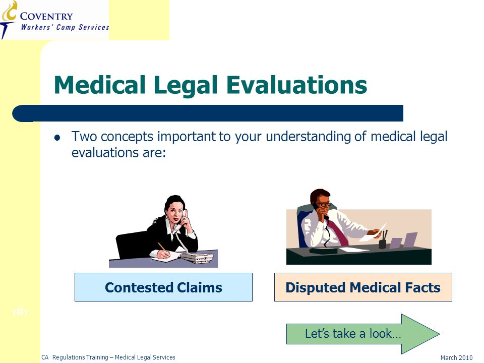 6 March 2010 CA Regulations Training – Medical Legal Services Medical Legal Evaluations Two concepts important to your understanding of medical legal evaluations are: Contested ClaimsDisputed Medical Facts Lets take a look…
