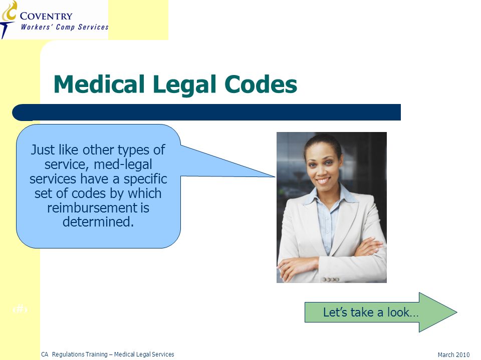 9 March 2010 CA Regulations Training – Medical Legal Services Medical Legal Codes Lets take a look… Just like other types of service, med-legal services have a specific set of codes by which reimbursement is determined.