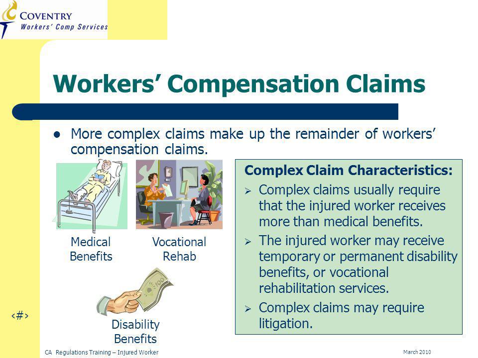 16 CA Regulations Training – Injured Worker March 2010 Workers Compensation Claims More complex claims make up the remainder of workers compensation claims.