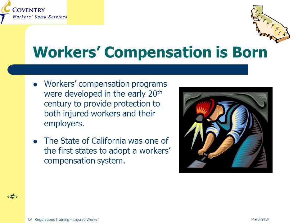 3 CA Regulations Training – Injured Worker March 2010 Workers Compensation is Born Workers compensation programs were developed in the early 20 th century to provide protection to both injured workers and their employers.