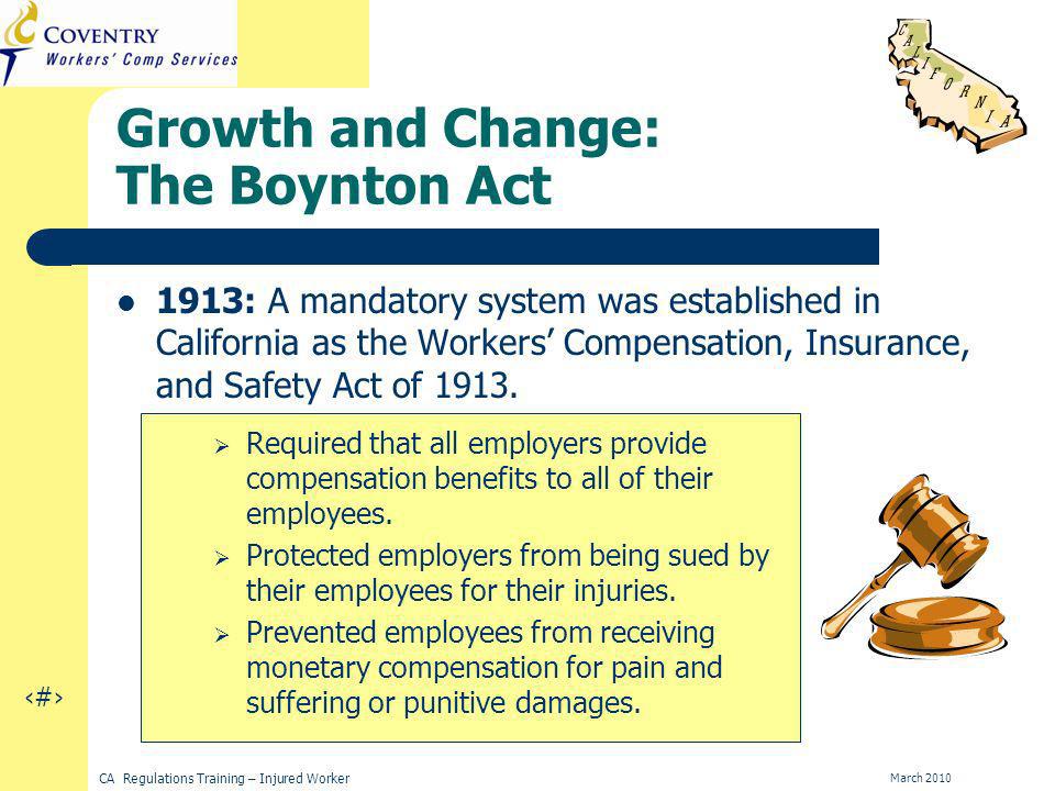 5 CA Regulations Training – Injured Worker March 2010 Growth and Change: The Boynton Act 1913: A mandatory system was established in California as the Workers Compensation, Insurance, and Safety Act of 1913.