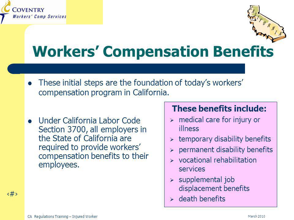 6 CA Regulations Training – Injured Worker March 2010 Workers Compensation Benefits These initial steps are the foundation of todays workers compensation program in California.