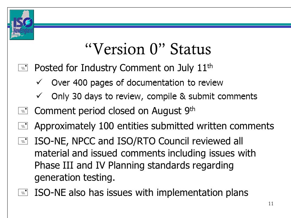 11 Version 0 Status + Posted for Industry Comment on July 11 th Over 400 pages of documentation to review Only 30 days to review, compile & submit comments +Comment period closed on August 9 th +Approximately 100 entities submitted written comments +ISO-NE, NPCC and ISO/RTO Council reviewed all material and issued comments including issues with Phase III and IV Planning standards regarding generation testing.