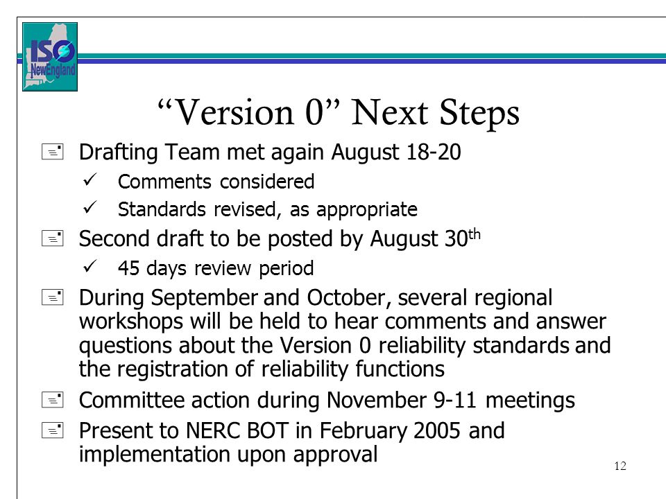12 Version 0 Next Steps +Drafting Team met again August Comments considered Standards revised, as appropriate +Second draft to be posted by August 30 th 45 days review period +During September and October, several regional workshops will be held to hear comments and answer questions about the Version 0 reliability standards and the registration of reliability functions +Committee action during November 9-11 meetings +Present to NERC BOT in February 2005 and implementation upon approval