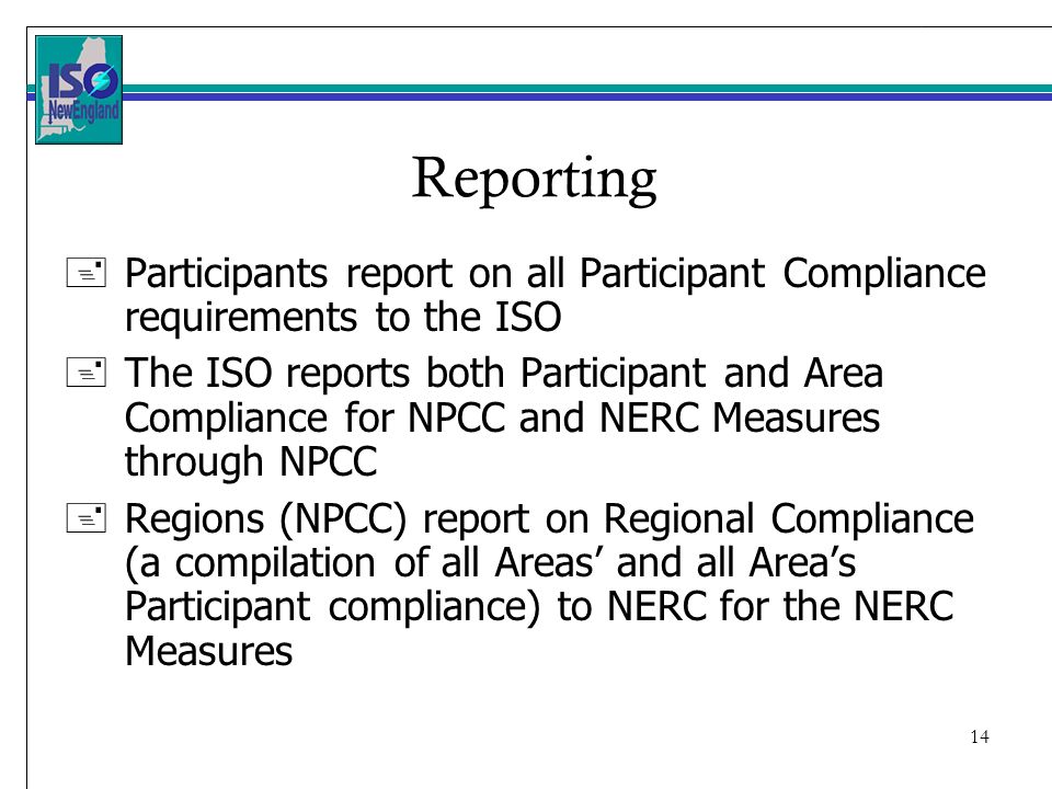 14 Reporting +Participants report on all Participant Compliance requirements to the ISO +The ISO reports both Participant and Area Compliance for NPCC and NERC Measures through NPCC +Regions (NPCC) report on Regional Compliance (a compilation of all Areas and all Areas Participant compliance) to NERC for the NERC Measures