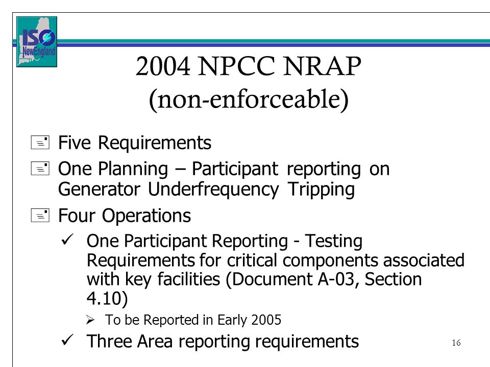 NPCC NRAP (non-enforceable) +Five Requirements +One Planning – Participant reporting on Generator Underfrequency Tripping +Four Operations One Participant Reporting - Testing Requirements for critical components associated with key facilities (Document A-03, Section 4.10) To be Reported in Early 2005 Three Area reporting requirements