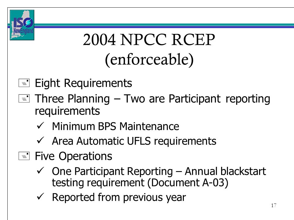 NPCC RCEP (enforceable) +Eight Requirements +Three Planning – Two are Participant reporting requirements Minimum BPS Maintenance Area Automatic UFLS requirements +Five Operations One Participant Reporting – Annual blackstart testing requirement (Document A-03) Reported from previous year