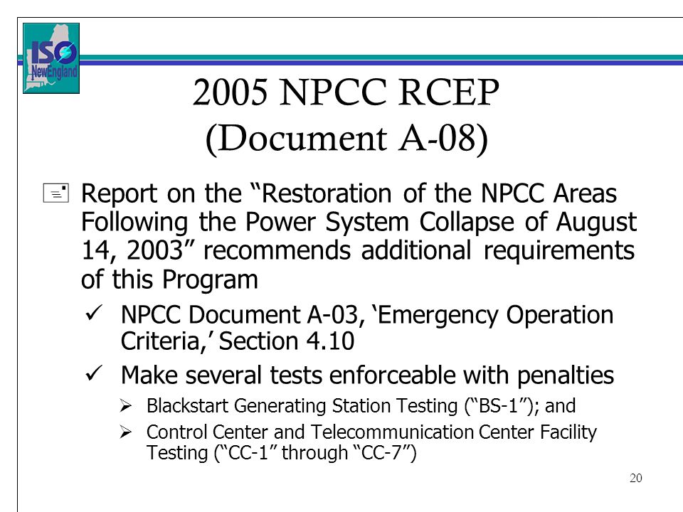 NPCC RCEP (Document A-08) +Report on the Restoration of the NPCC Areas Following the Power System Collapse of August 14, 2003 recommends additional requirements of this Program NPCC Document A-03, Emergency Operation Criteria, Section 4.10 Make several tests enforceable with penalties Blackstart Generating Station Testing (BS-1); and Control Center and Telecommunication Center Facility Testing (CC-1 through CC-7)