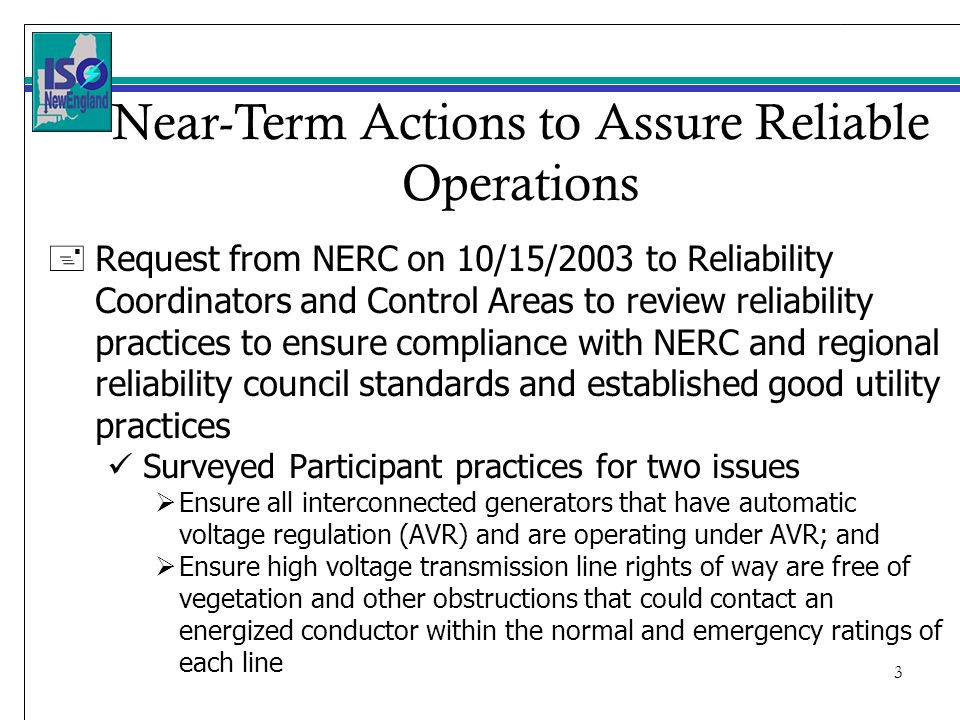 3 + Request from NERC on 10/15/2003 to Reliability Coordinators and Control Areas to review reliability practices to ensure compliance with NERC and regional reliability council standards and established good utility practices Surveyed Participant practices for two issues Ensure all interconnected generators that have automatic voltage regulation (AVR) and are operating under AVR; and Ensure high voltage transmission line rights of way are free of vegetation and other obstructions that could contact an energized conductor within the normal and emergency ratings of each line Near-Term Actions to Assure Reliable Operations