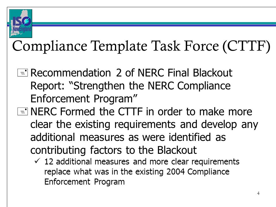 4 + Recommendation 2 of NERC Final Blackout Report: Strengthen the NERC Compliance Enforcement Program + NERC Formed the CTTF in order to make more clear the existing requirements and develop any additional measures as were identified as contributing factors to the Blackout 12 additional measures and more clear requirements replace what was in the existing 2004 Compliance Enforcement Program Compliance Template Task Force (CTTF)