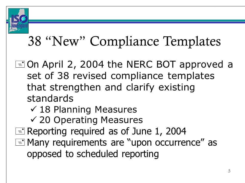 5 + On April 2, 2004 the NERC BOT approved a set of 38 revised compliance templates that strengthen and clarify existing standards 18 Planning Measures 20 Operating Measures + Reporting required as of June 1, Many requirements are upon occurrence as opposed to scheduled reporting 38 New Compliance Templates