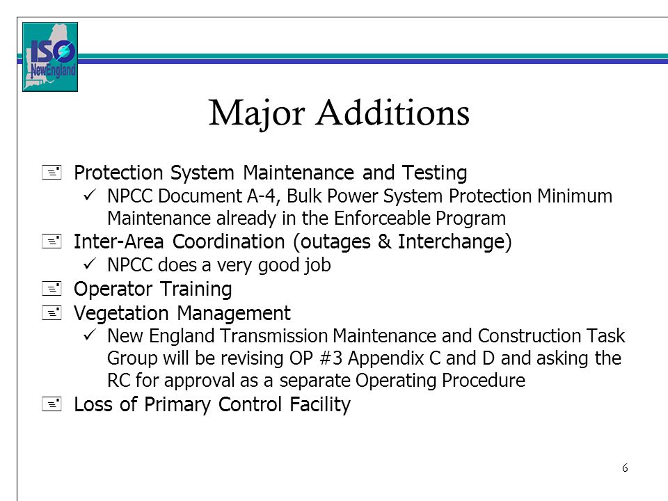 6 + Protection System Maintenance and Testing NPCC Document A-4, Bulk Power System Protection Minimum Maintenance already in the Enforceable Program + Inter-Area Coordination (outages & Interchange) NPCC does a very good job + Operator Training + Vegetation Management New England Transmission Maintenance and Construction Task Group will be revising OP #3 Appendix C and D and asking the RC for approval as a separate Operating Procedure + Loss of Primary Control Facility Major Additions