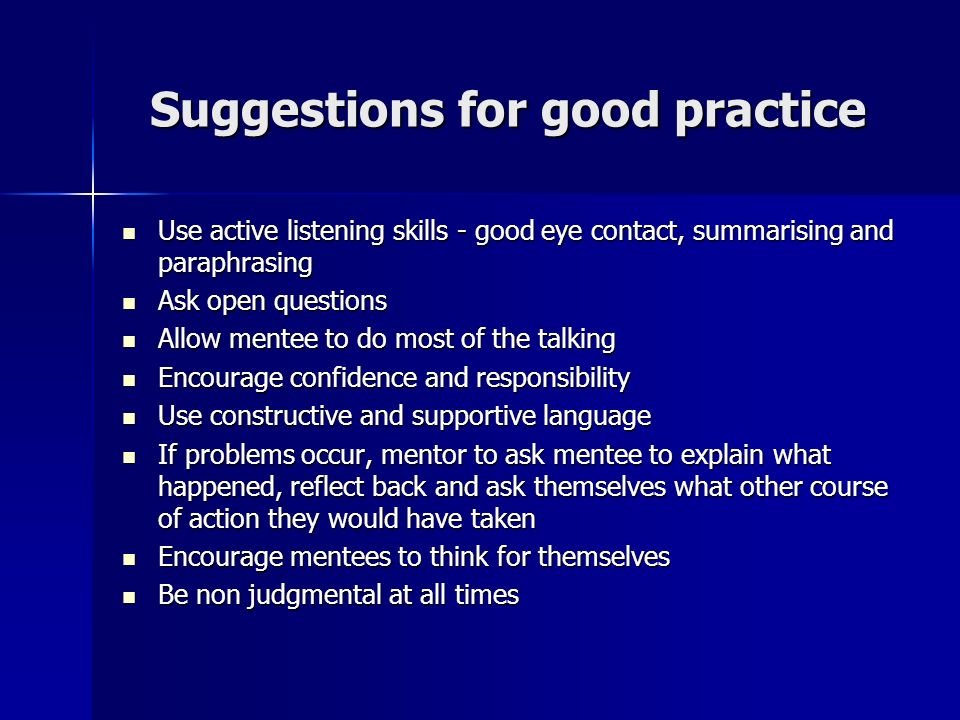 Suggestions for good practice Use active listening skills - good eye contact, summarising and paraphrasing Use active listening skills - good eye contact, summarising and paraphrasing Ask open questions Ask open questions Allow mentee to do most of the talking Allow mentee to do most of the talking Encourage confidence and responsibility Encourage confidence and responsibility Use constructive and supportive language Use constructive and supportive language If problems occur, mentor to ask mentee to explain what happened, reflect back and ask themselves what other course of action they would have taken If problems occur, mentor to ask mentee to explain what happened, reflect back and ask themselves what other course of action they would have taken Encourage mentees to think for themselves Encourage mentees to think for themselves Be non judgmental at all times Be non judgmental at all times