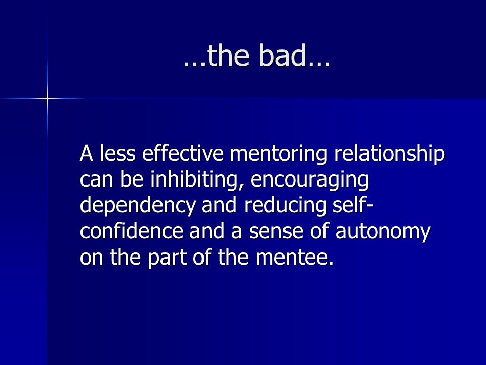 …the bad… A less effective mentoring relationship can be inhibiting, encouraging dependency and reducing self- confidence and a sense of autonomy on the part of the mentee.