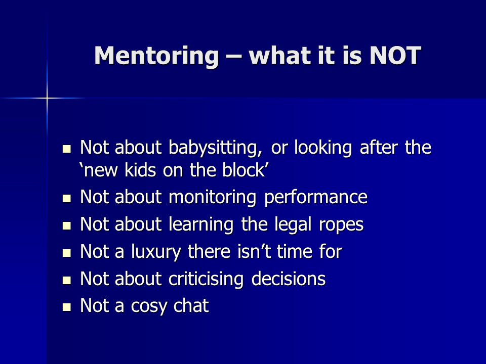 Mentoring – what it is NOT Not about babysitting, or looking after the new kids on the block Not about babysitting, or looking after the new kids on the block Not about monitoring performance Not about monitoring performance Not about learning the legal ropes Not about learning the legal ropes Not a luxury there isnt time for Not a luxury there isnt time for Not about criticising decisions Not about criticising decisions Not a cosy chat Not a cosy chat