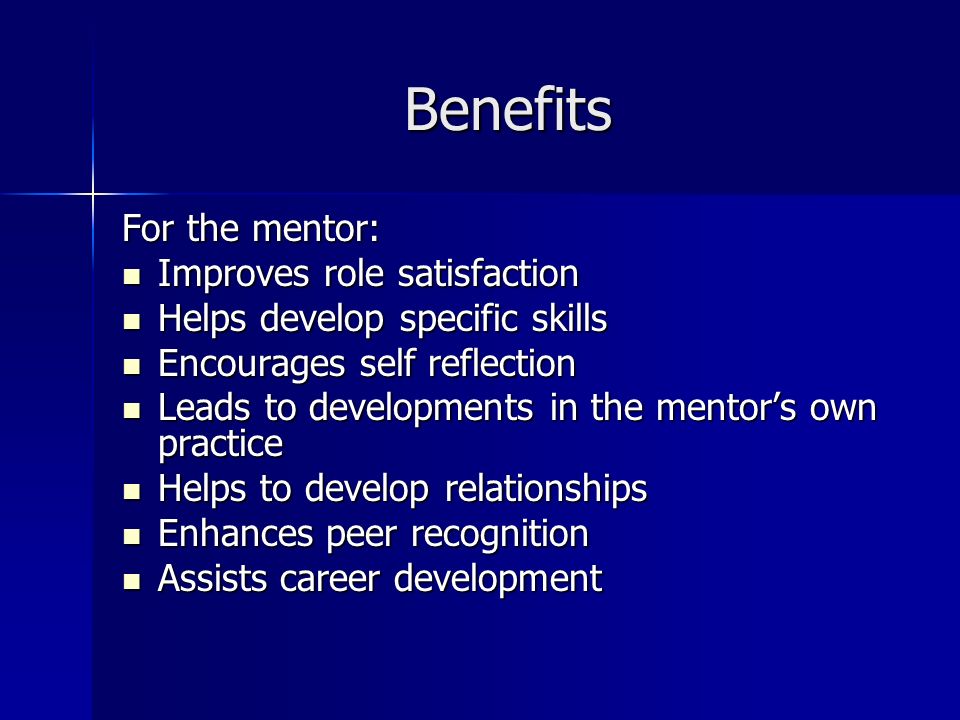 Benefits For the mentor: Improves role satisfaction Improves role satisfaction Helps develop specific skills Helps develop specific skills Encourages self reflection Encourages self reflection Leads to developments in the mentors own practice Leads to developments in the mentors own practice Helps to develop relationships Helps to develop relationships Enhances peer recognition Enhances peer recognition Assists career development Assists career development