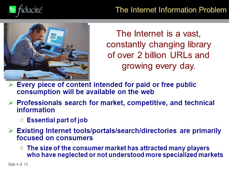 Slide 4 of 10 The Internet Information Problem Every piece of content intended for paid or free public consumption will be available on the web Professionals search for market, competitive, and technical information Essential part of job Existing Internet tools/portals/search/directories are primarily focused on consumers The size of the consumer market has attracted many players who have neglected or not understood more specialized markets The Internet is a vast, constantly changing library of over 2 billion URLs and growing every day.