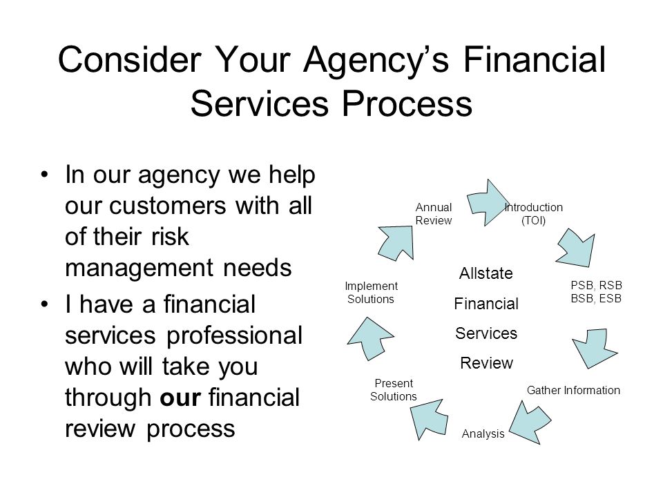 Consider Your Agencys Financial Services Process In our agency we help our customers with all of their risk management needs I have a financial services professional who will take you through our financial review process Introduction (TOI) PSB, RSB BSB, ESB Gather Information Analysis Present Solutions Implement Solutions Annual Review Allstate Financial Services Review