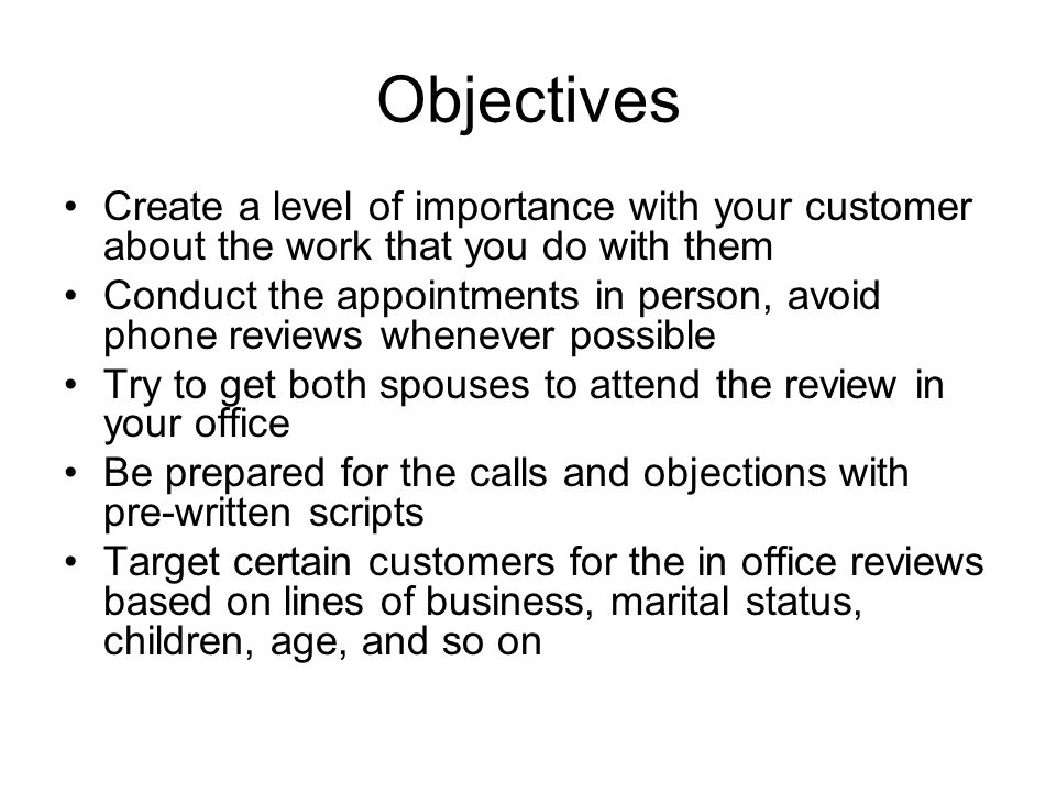 Objectives Create a level of importance with your customer about the work that you do with them Conduct the appointments in person, avoid phone reviews whenever possible Try to get both spouses to attend the review in your office Be prepared for the calls and objections with pre-written scripts Target certain customers for the in office reviews based on lines of business, marital status, children, age, and so on