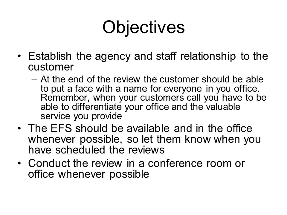 Objectives Establish the agency and staff relationship to the customer –At the end of the review the customer should be able to put a face with a name for everyone in you office.