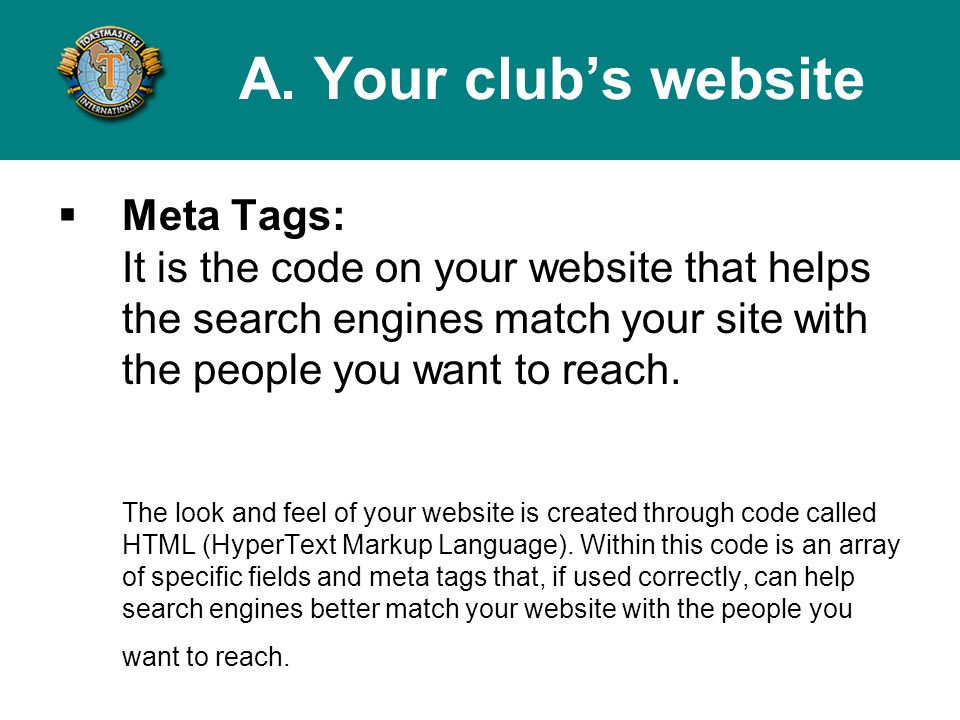 Meta Tags: It is the code on your website that helps the search engines match your site with the people you want to reach.