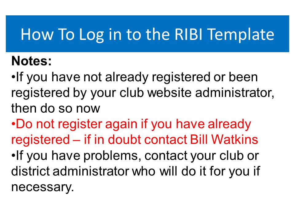 How To Log in to the RIBI Template Notes: If you have not already registered or been registered by your club website administrator, then do so now Do not register again if you have already registered – if in doubt contact Bill Watkins If you have problems, contact your club or district administrator who will do it for you if necessary.