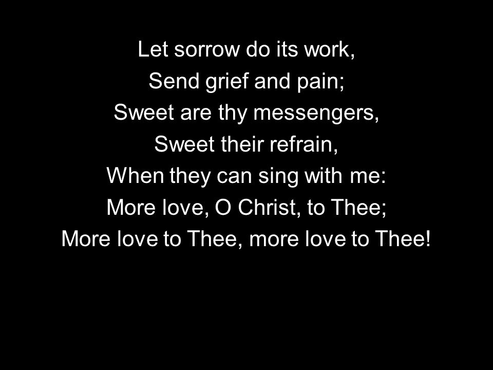 Let sorrow do its work, Send grief and pain; Sweet are thy messengers, Sweet their refrain, When they can sing with me: More love, O Christ, to Thee; More love to Thee, more love to Thee!