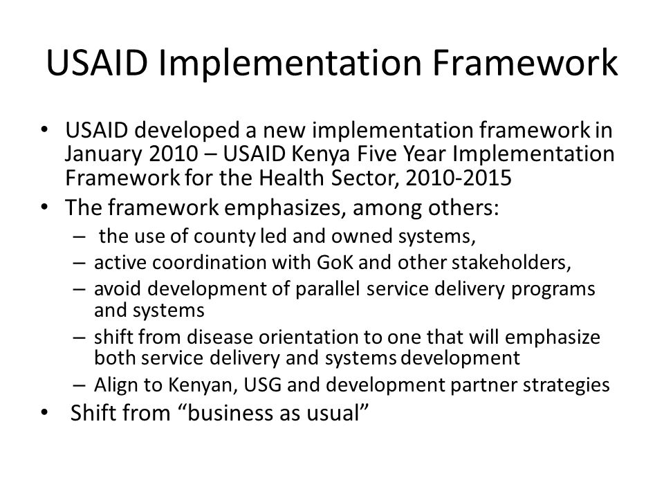 USAID Implementation Framework USAID developed a new implementation framework in January 2010 – USAID Kenya Five Year Implementation Framework for the Health Sector, The framework emphasizes, among others: – the use of county led and owned systems, – active coordination with GoK and other stakeholders, – avoid development of parallel service delivery programs and systems – shift from disease orientation to one that will emphasize both service delivery and systems development – Align to Kenyan, USG and development partner strategies Shift from business as usual